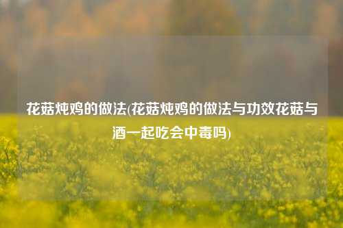 花菇炖鸡的做法(花菇炖鸡的做法与功效花菇与酒一起吃会中毒吗)