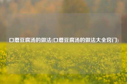 口蘑豆腐汤的做法(口蘑豆腐汤的做法大全窍门)