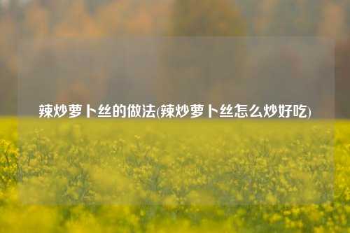 辣炒萝卜丝的做法(辣炒萝卜丝怎么炒好吃)